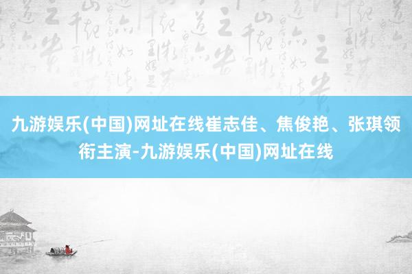 九游娱乐(中国)网址在线崔志佳、焦俊艳、张琪领衔主演-九游娱乐(中国)网址在线