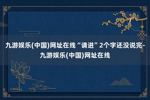 九游娱乐(中国)网址在线“请进”2个字还没说完-九游娱乐(中国)网址在线