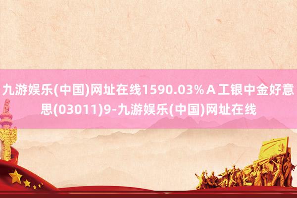 九游娱乐(中国)网址在线1590.03%Ａ工银中金好意思(03011)9-九游娱乐(中国)网址在线