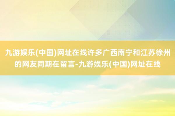 九游娱乐(中国)网址在线许多广西南宁和江苏徐州的网友同期在留言-九游娱乐(中国)网址在线