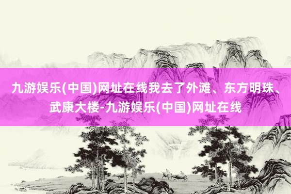 九游娱乐(中国)网址在线我去了外滩、东方明珠、武康大楼-九游娱乐(中国)网址在线