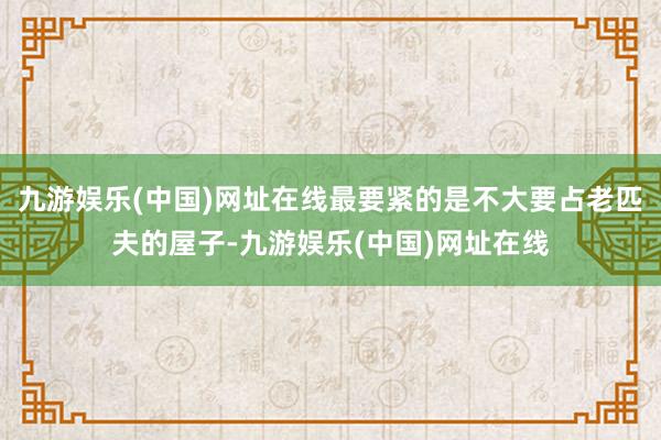 九游娱乐(中国)网址在线最要紧的是不大要占老匹夫的屋子-九游娱乐(中国)网址在线