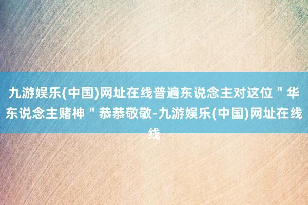 九游娱乐(中国)网址在线普遍东说念主对这位＂华东说念主赌神＂恭恭敬敬-九游娱乐(中国)网址在线