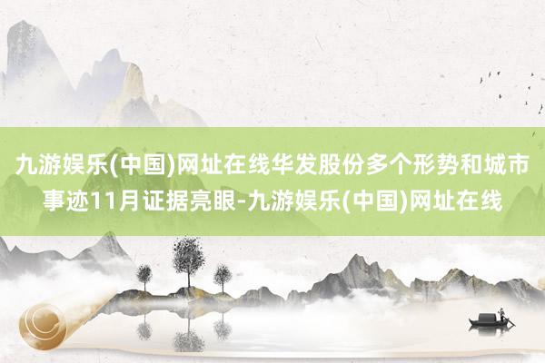 九游娱乐(中国)网址在线华发股份多个形势和城市事迹11月证据亮眼-九游娱乐(中国)网址在线