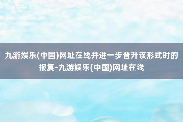 九游娱乐(中国)网址在线并进一步晋升该形式时的报复-九游娱乐(中国)网址在线