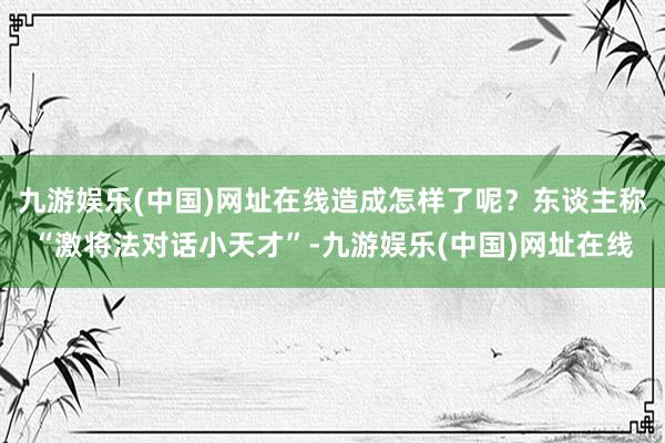 九游娱乐(中国)网址在线造成怎样了呢？东谈主称“激将法对话小天才”-九游娱乐(中国)网址在线