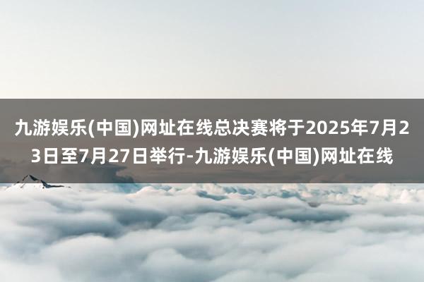 九游娱乐(中国)网址在线总决赛将于2025年7月23日至7月27日举行-九游娱乐(中国)网址在线