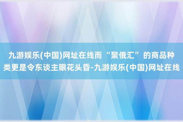 九游娱乐(中国)网址在线而 “聚俄汇” 的商品种类更是令东谈主眼花头昏-九游娱乐(中国)网址在线