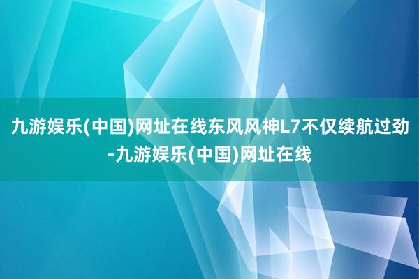 九游娱乐(中国)网址在线东风风神L7不仅续航过劲-九游娱乐(中国)网址在线