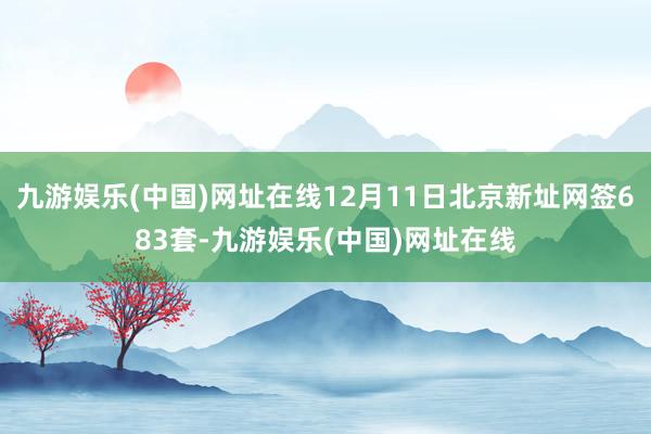 九游娱乐(中国)网址在线12月11日北京新址网签683套-九游娱乐(中国)网址在线