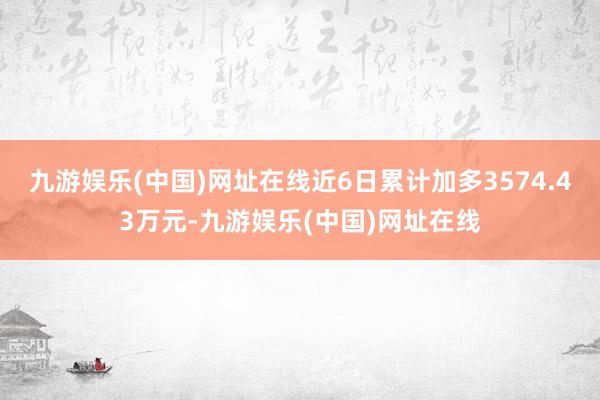 九游娱乐(中国)网址在线近6日累计加多3574.43万元-九游娱乐(中国)网址在线