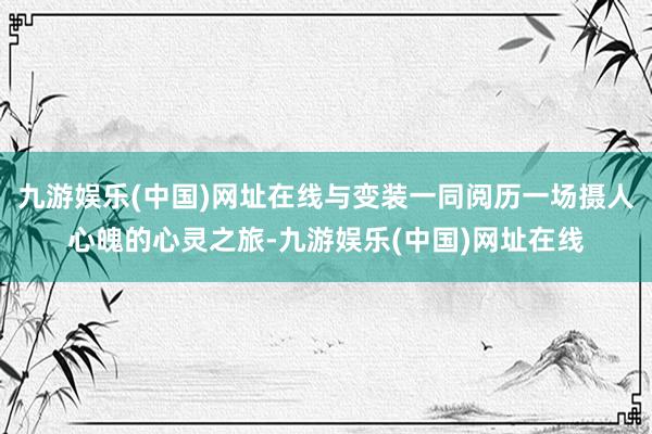 九游娱乐(中国)网址在线与变装一同阅历一场摄人心魄的心灵之旅-九游娱乐(中国)网址在线