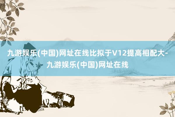 九游娱乐(中国)网址在线比拟于V12提高相配大-九游娱乐(中国)网址在线