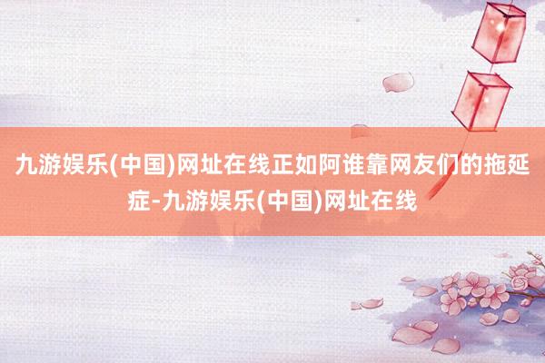 九游娱乐(中国)网址在线正如阿谁靠网友们的拖延症-九游娱乐(中国)网址在线