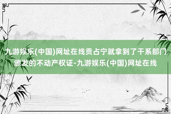 九游娱乐(中国)网址在线贡占宁就拿到了干系部门颁发的不动产权证-九游娱乐(中国)网址在线