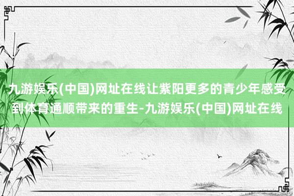 九游娱乐(中国)网址在线让紫阳更多的青少年感受到体育通顺带来的重生-九游娱乐(中国)网址在线