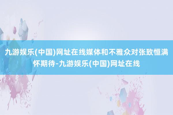 九游娱乐(中国)网址在线媒体和不雅众对张致恒满怀期待-九游娱乐(中国)网址在线