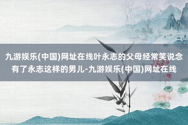 九游娱乐(中国)网址在线叶永志的父母经常笑说念有了永志这样的男儿-九游娱乐(中国)网址在线