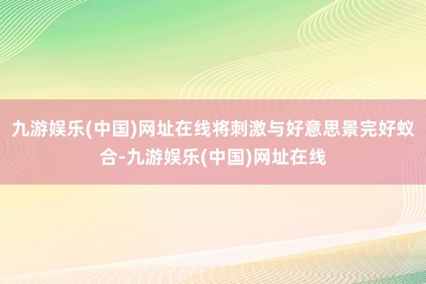 九游娱乐(中国)网址在线将刺激与好意思景完好蚁合-九游娱乐(中国)网址在线