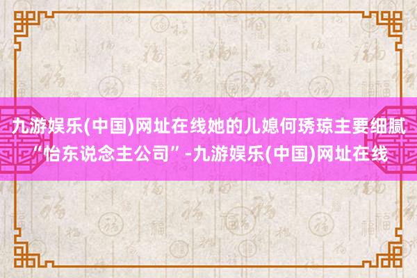 九游娱乐(中国)网址在线她的儿媳何琇琼主要细腻“怡东说念主公司”-九游娱乐(中国)网址在线