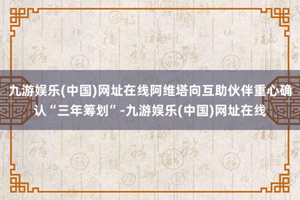 九游娱乐(中国)网址在线阿维塔向互助伙伴重心确认“三年筹划”-九游娱乐(中国)网址在线