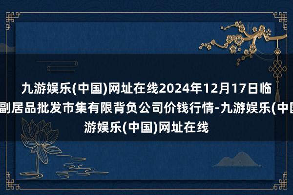 九游娱乐(中国)网址在线2024年12月17日临夏市富临农副居品批发市集有限背负公司价钱行情-九游娱乐(中国)网址在线