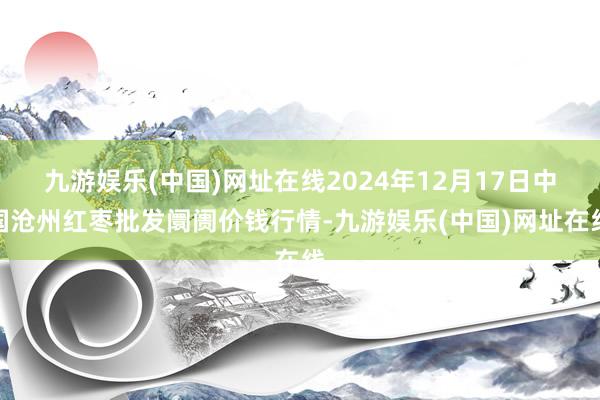 九游娱乐(中国)网址在线2024年12月17日中国沧州红枣批发阛阓价钱行情-九游娱乐(中国)网址在线