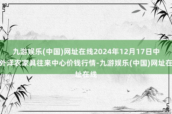 九游娱乐(中国)网址在线2024年12月17日中俄外洋农家具往来中心价钱行情-九游娱乐(中国)网址在线