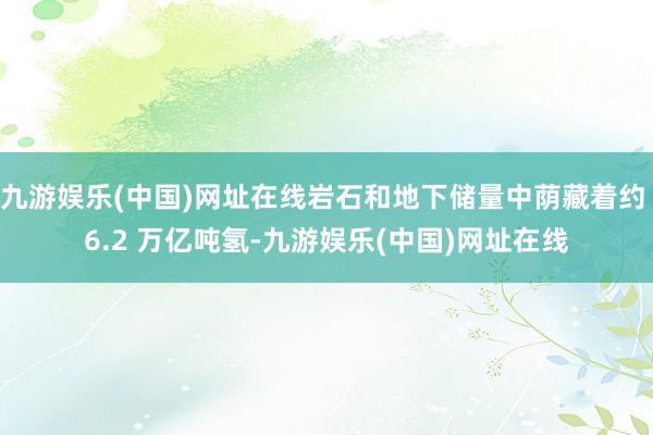 九游娱乐(中国)网址在线岩石和地下储量中荫藏着约 6.2 万亿吨氢-九游娱乐(中国)网址在线