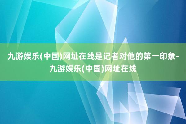 九游娱乐(中国)网址在线是记者对他的第一印象-九游娱乐(中国)网址在线