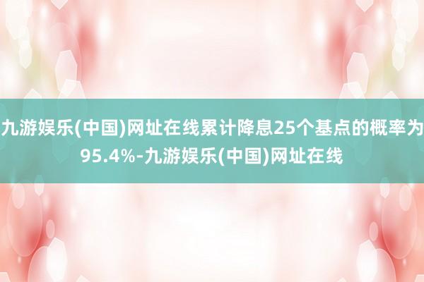 九游娱乐(中国)网址在线累计降息25个基点的概率为95.4%-九游娱乐(中国)网址在线