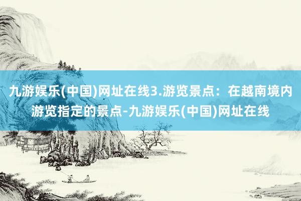 九游娱乐(中国)网址在线3.游览景点：在越南境内游览指定的景点-九游娱乐(中国)网址在线