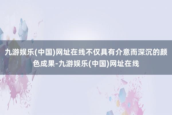 九游娱乐(中国)网址在线不仅具有介意而深沉的颜色成果-九游娱乐(中国)网址在线