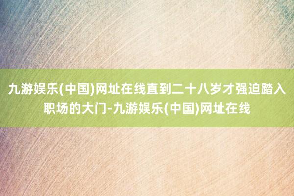 九游娱乐(中国)网址在线直到二十八岁才强迫踏入职场的大门-九游娱乐(中国)网址在线