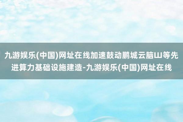 九游娱乐(中国)网址在线加速鼓动鹏城云脑Ш等先进算力基础设施建造-九游娱乐(中国)网址在线