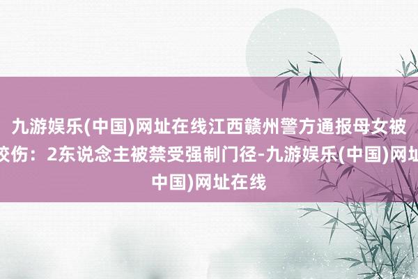 九游娱乐(中国)网址在线江西赣州警方通报母女被恶犬咬伤：2东说念主被禁受强制门径-九游娱乐(中国)网址在线