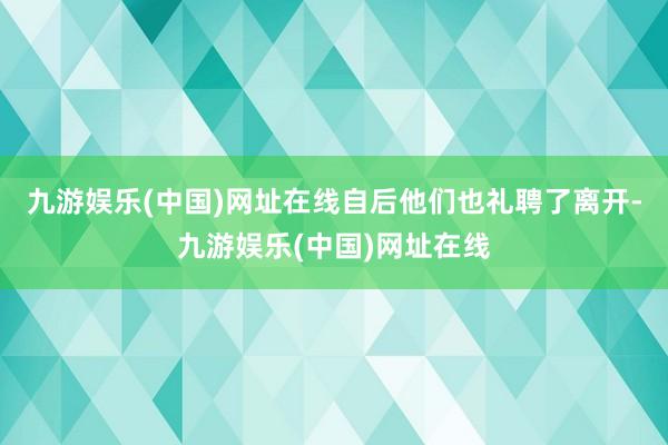 九游娱乐(中国)网址在线自后他们也礼聘了离开-九游娱乐(中国)网址在线