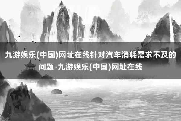 九游娱乐(中国)网址在线针对汽车消耗需求不及的问题-九游娱乐(中国)网址在线