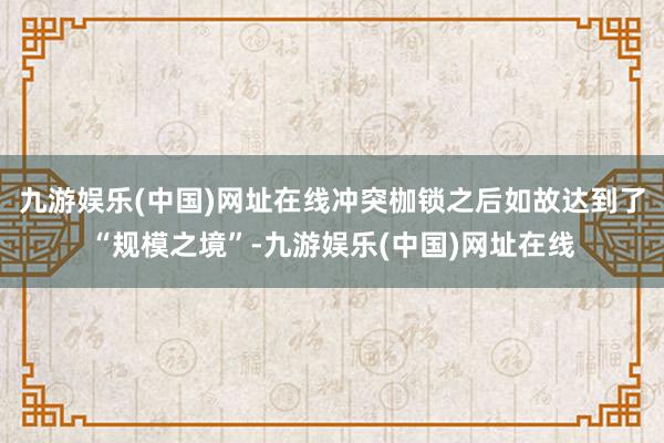 九游娱乐(中国)网址在线冲突枷锁之后如故达到了“规模之境”-九游娱乐(中国)网址在线