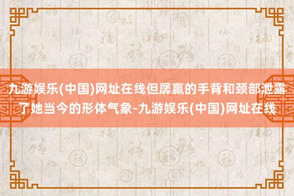 九游娱乐(中国)网址在线但孱羸的手背和颈部泄露了她当今的形体气象-九游娱乐(中国)网址在线