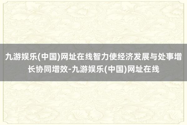 九游娱乐(中国)网址在线智力使经济发展与处事增长协同增效-九游娱乐(中国)网址在线