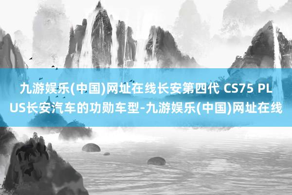 九游娱乐(中国)网址在线长安第四代 CS75 PLUS长安汽车的功勋车型-九游娱乐(中国)网址在线