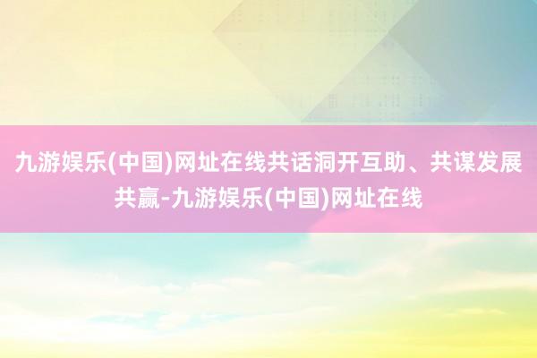 九游娱乐(中国)网址在线共话洞开互助、共谋发展共赢-九游娱乐(中国)网址在线