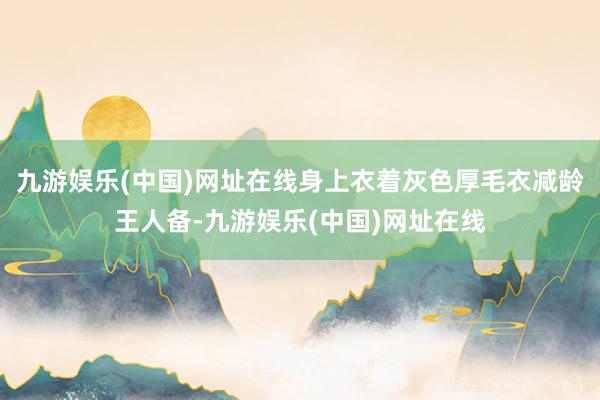 九游娱乐(中国)网址在线身上衣着灰色厚毛衣减龄王人备-九游娱乐(中国)网址在线