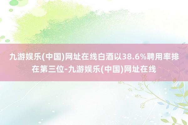 九游娱乐(中国)网址在线白酒以38.6%聘用率排在第三位-九游娱乐(中国)网址在线