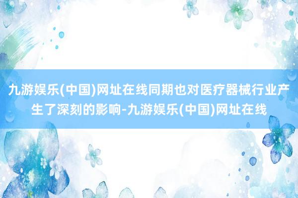 九游娱乐(中国)网址在线同期也对医疗器械行业产生了深刻的影响-九游娱乐(中国)网址在线