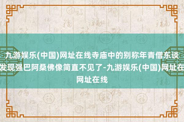 九游娱乐(中国)网址在线寺庙中的别称年青僧东谈主发现强巴阿桑佛像简直不见了-九游娱乐(中国)网址在线