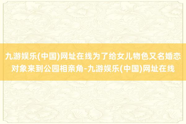 九游娱乐(中国)网址在线为了给女儿物色又名婚恋对象来到公园相亲角-九游娱乐(中国)网址在线