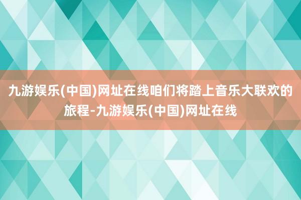 九游娱乐(中国)网址在线咱们将踏上音乐大联欢的旅程-九游娱乐(中国)网址在线