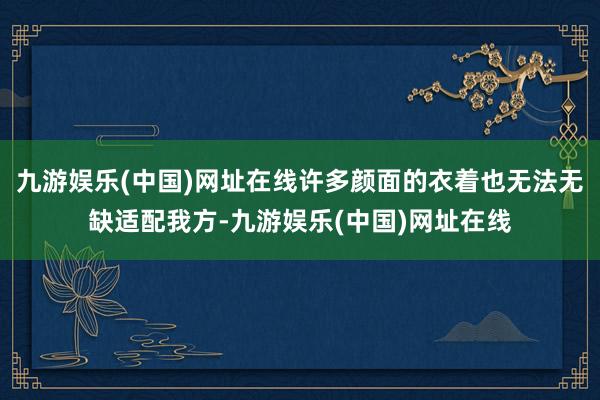 九游娱乐(中国)网址在线许多颜面的衣着也无法无缺适配我方-九游娱乐(中国)网址在线